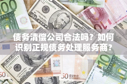 武汉债务清偿公司合法吗？如何识别正规债务处理服务商？
