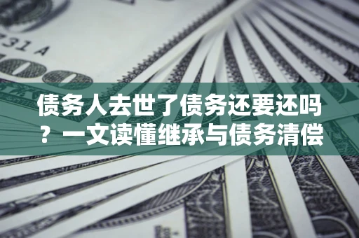 武汉债务人去世了债务还要还吗？一文读懂继承与债务清偿