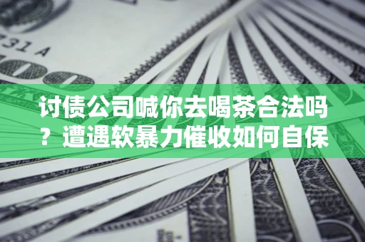 武汉讨债公司喊你去喝茶合法吗？遭遇软暴力催收如何自保？